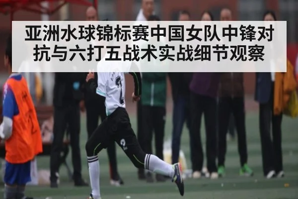 亚洲水球锦标赛中国女队中锋对抗与六打五战术实战细节观察